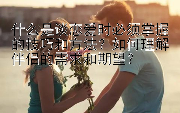 什么是谈恋爱时必须掌握的技巧和方法？如何理解伴侣的需求和期望？